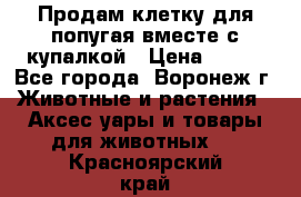 Продам клетку для попугая вместе с купалкой › Цена ­ 250 - Все города, Воронеж г. Животные и растения » Аксесcуары и товары для животных   . Красноярский край